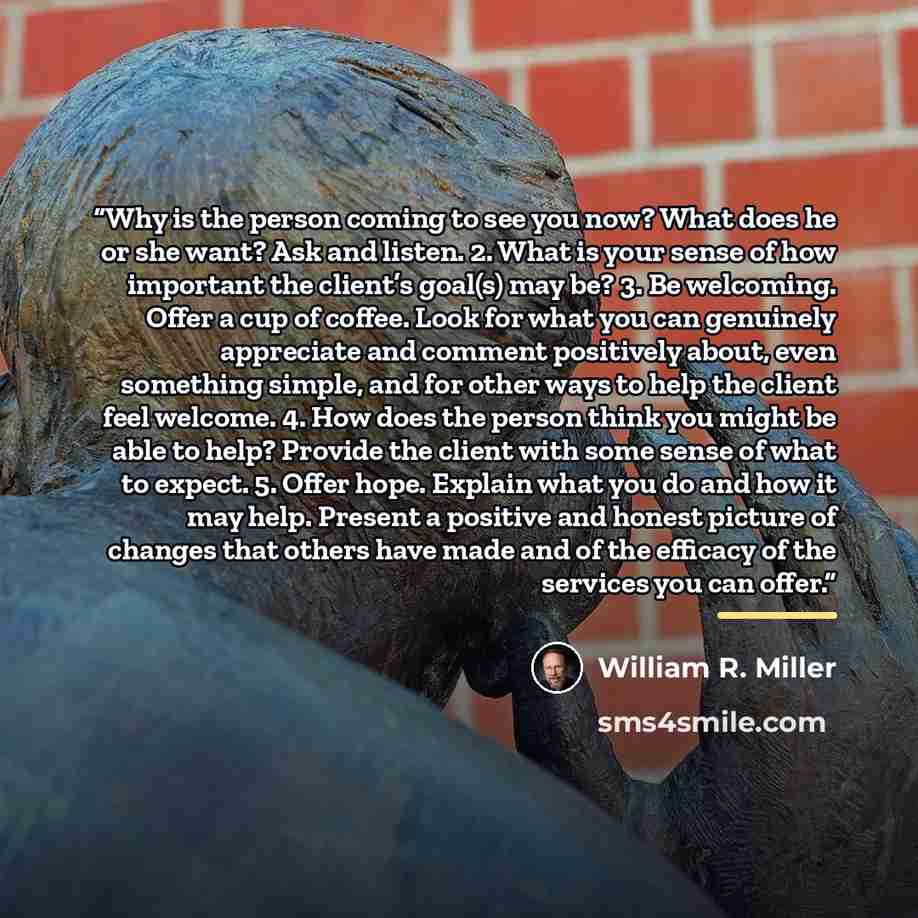 “Why is the person coming to see you now? What does he or she want? Ask and listen. 2. What is your sense of how important the client’s goal(s) may be? 3. Be welcoming. Offer a cup of coffee. Look for what you can genuinely appreciate and comment positively about, even something simple, and for…” quote by William R. Miller