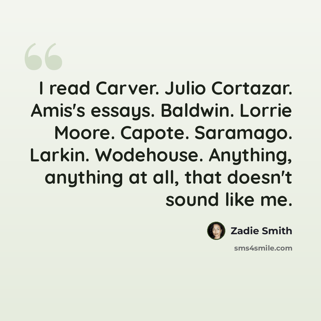 “I read Carver. Julio Cortazar. Amis's essays. Baldwin. Lorrie Moore. Capote. Saramago. Larkin. Wodehouse. Anything, anything at all, that doesn't sound like me.” quote by Zadie Smith