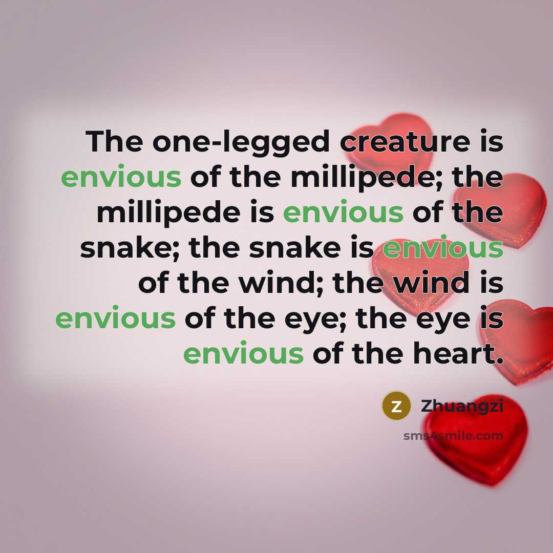 “The one-legged creature is envious of the millipede; the millipede is envious of the snake; the snake is envious of the wind; the wind is envious of the eye; the eye is envious of the heart.” quote by Zhuangzi
