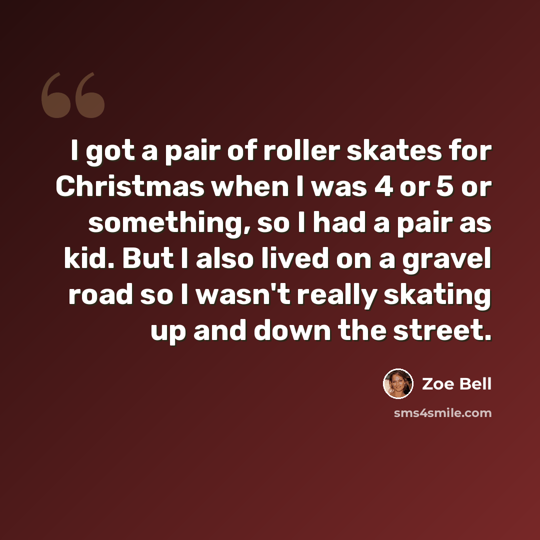“I got a pair of roller skates for Christmas when I was 4 or 5 or something, so I had a pair as kid. But I also lived on a gravel road so I wasn't really skating up and down the street.” quote by Zoe Bell