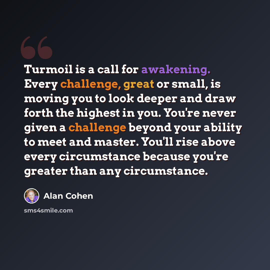 “Turmoil is a call for awakening. Every challenge, great or small, is moving you to look deeper and draw forth the highest in you. You're never given a challenge beyond your ability to meet and master. You'll rise above every circumstance because you're greater than any circumstance.” quote by Alan Cohen