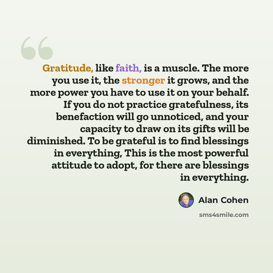 “Gratitude, like faith, is a muscle. The more you use it, the stronger it grows, and the more power you have to use it on your behalf. If you do not practice gratefulness, its benefaction will go unnoticed, and your capacity to draw on its gifts will be diminished. To be grateful is to find…” quote by Alan Cohen