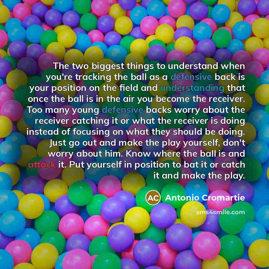 “The two biggest things to understand when you're tracking the ball as a defensive back is your position on the field and understanding that once the ball is in the air you become the receiver. Too many young defensive backs worry about the receiver catching it or what the receiver is doing instead…” quote by Antonio Cromartie