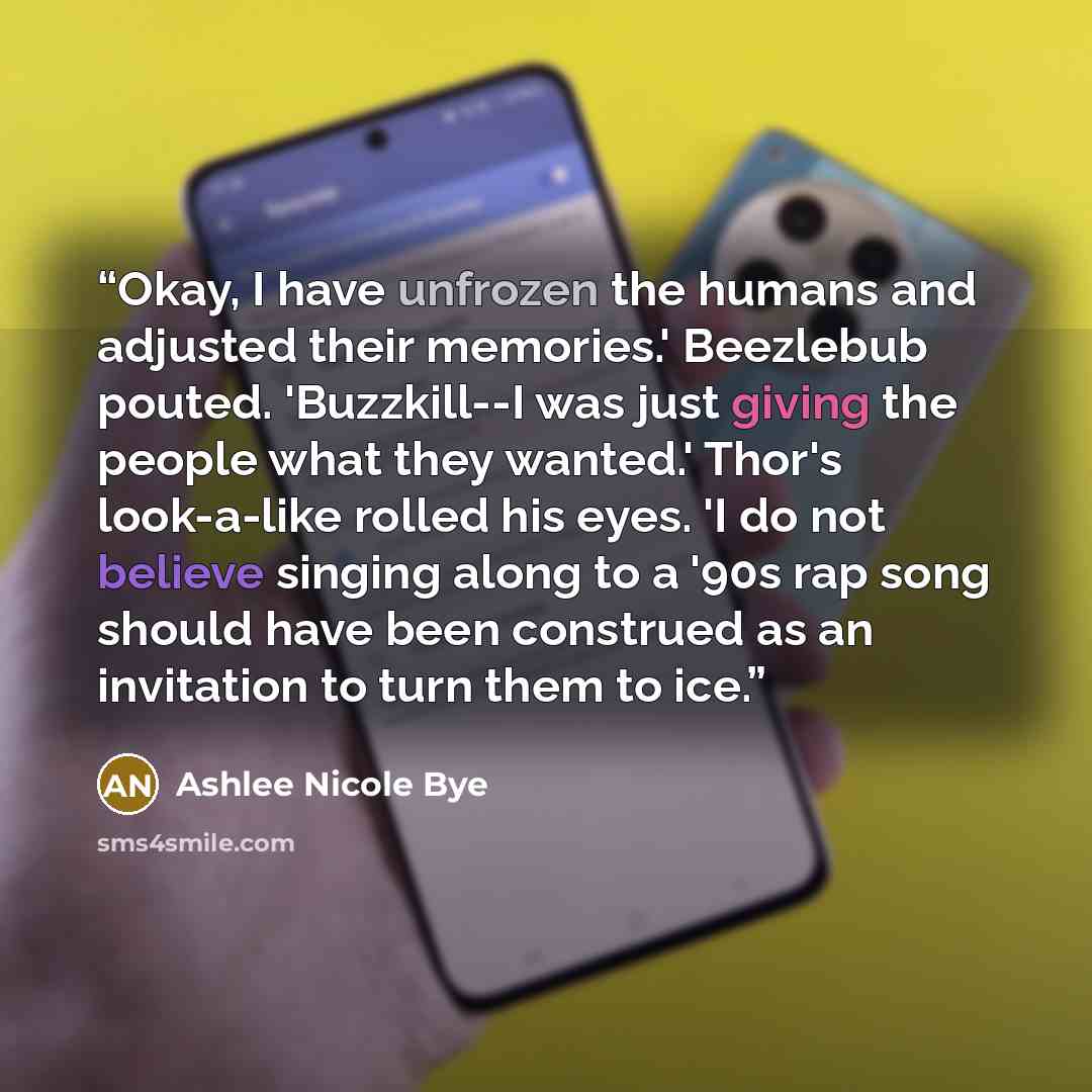 “Okay, I have unfrozen the humans and adjusted their memories.' Beezlebub pouted. 'Buzzkill--I was just giving the people what they wanted.' Thor's look-a-like rolled his eyes. 'I do not believe singing along to a '90s rap song should have been construed as an invitation to turn them to ice.” quote by Ashlee Nicole Bye