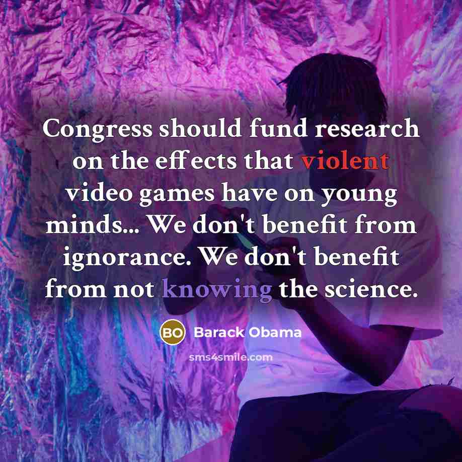 “Congress should fund research on the effects that violent video games have on young minds... We don't benefit from ignorance. We don't benefit from not knowing the science.” quote by Barack Obama