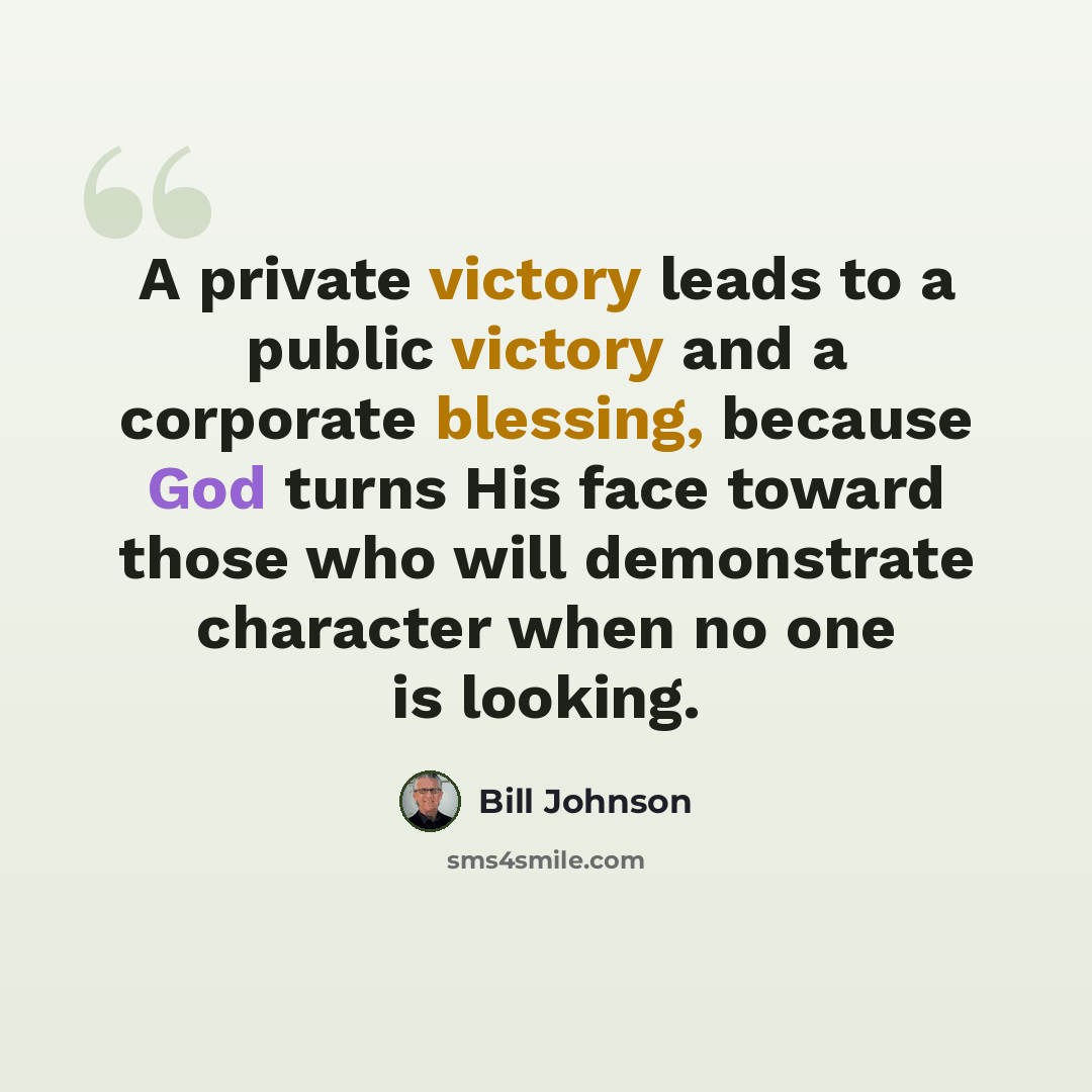 “A private victory leads to a public victory and a corporate blessing, because God turns His face toward those who will demonstrate character when no one is looking.” quote by Bill Johnson