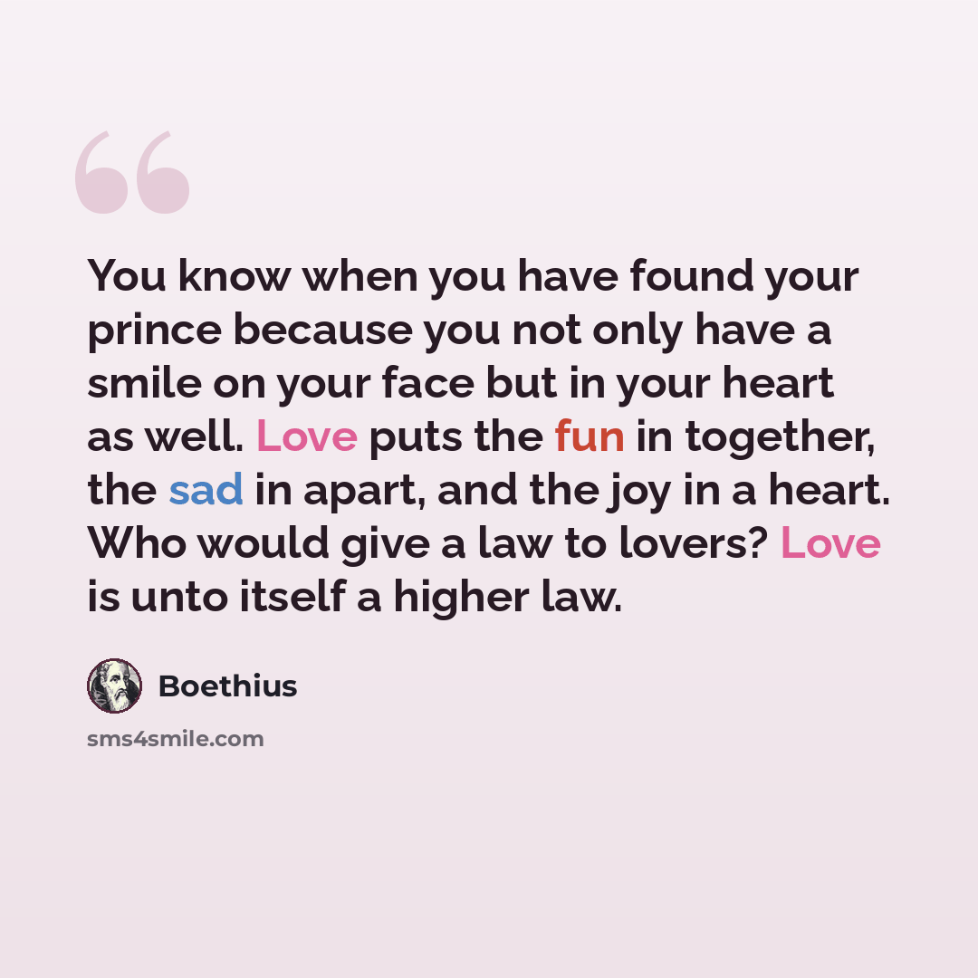 “You know when you have found your prince because you not only have a smile on your face but in your heart as well. Love puts the fun in together, the sad in apart, and the joy in a heart. Who would give a law to lovers? Love is unto itself a higher law.” quote by Boethius
