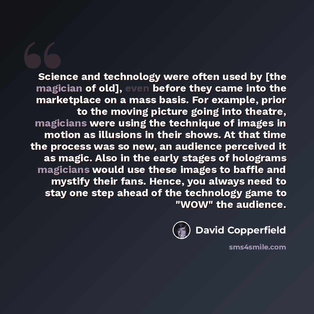 “Science and technology were often used by [the magician of old], even before they came into the marketplace on a mass basis. For example, prior to the moving picture going into theatre, magicians were using the technique of images in motion as illusions in their shows. At that time the process was…” quote by David Copperfield