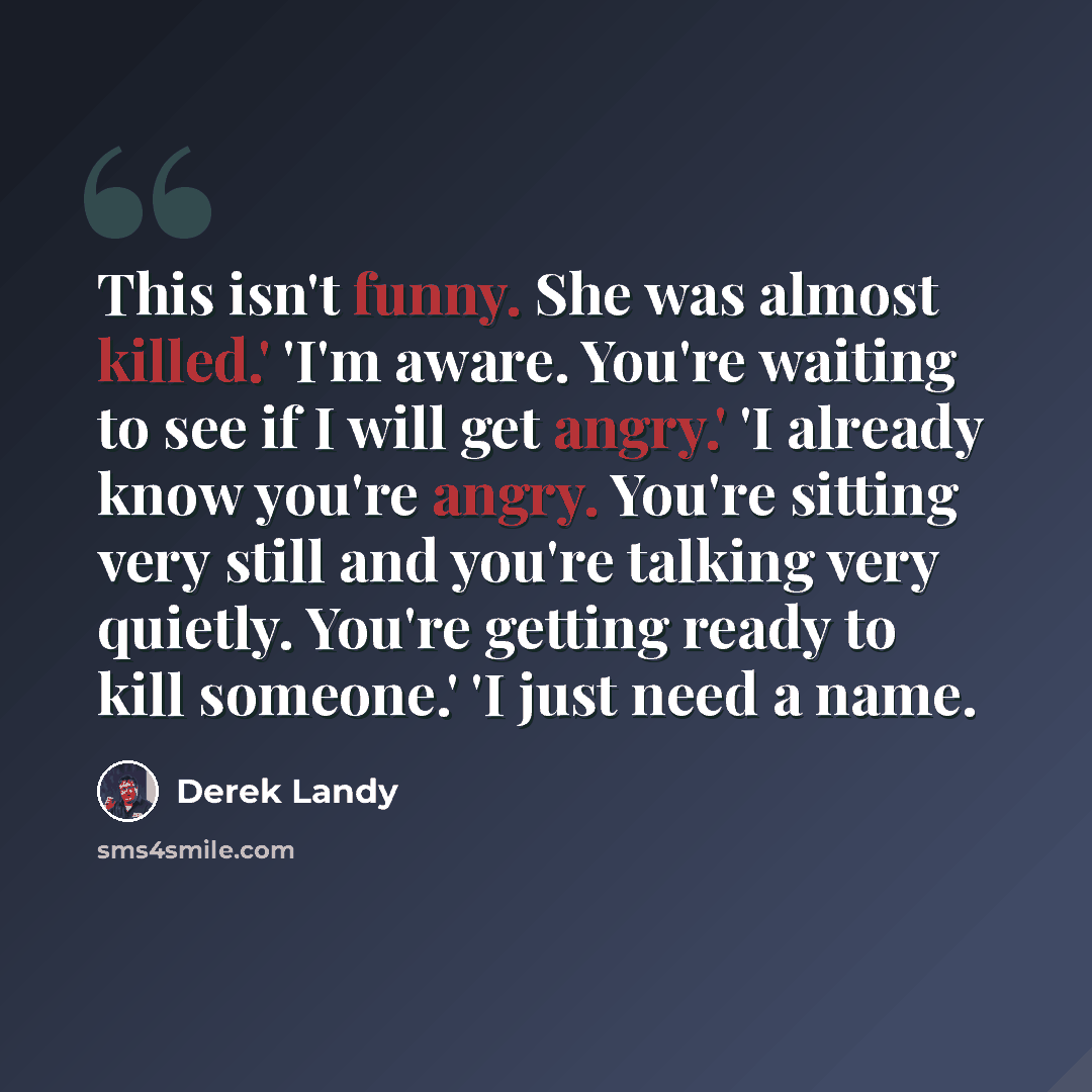 “This isn't funny. She was almost killed.' 'I'm aware. You're waiting to see if I will get angry.' 'I already know you're angry. You're sitting very still and you're talking very quietly. You're getting ready to kill someone.' 'I just need a name.” quote by Derek Landy