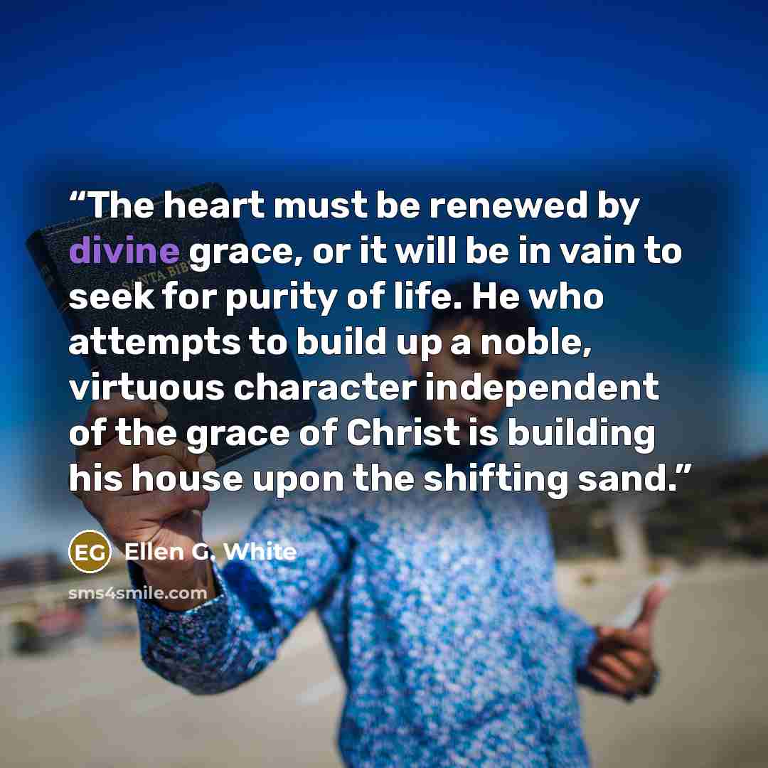 “The heart must be renewed by divine grace, or it will be in vain to seek for purity of life. He who attempts to build up a noble, virtuous character independent of the grace of Christ is building his house upon the shifting sand.” quote by Ellen G. White
