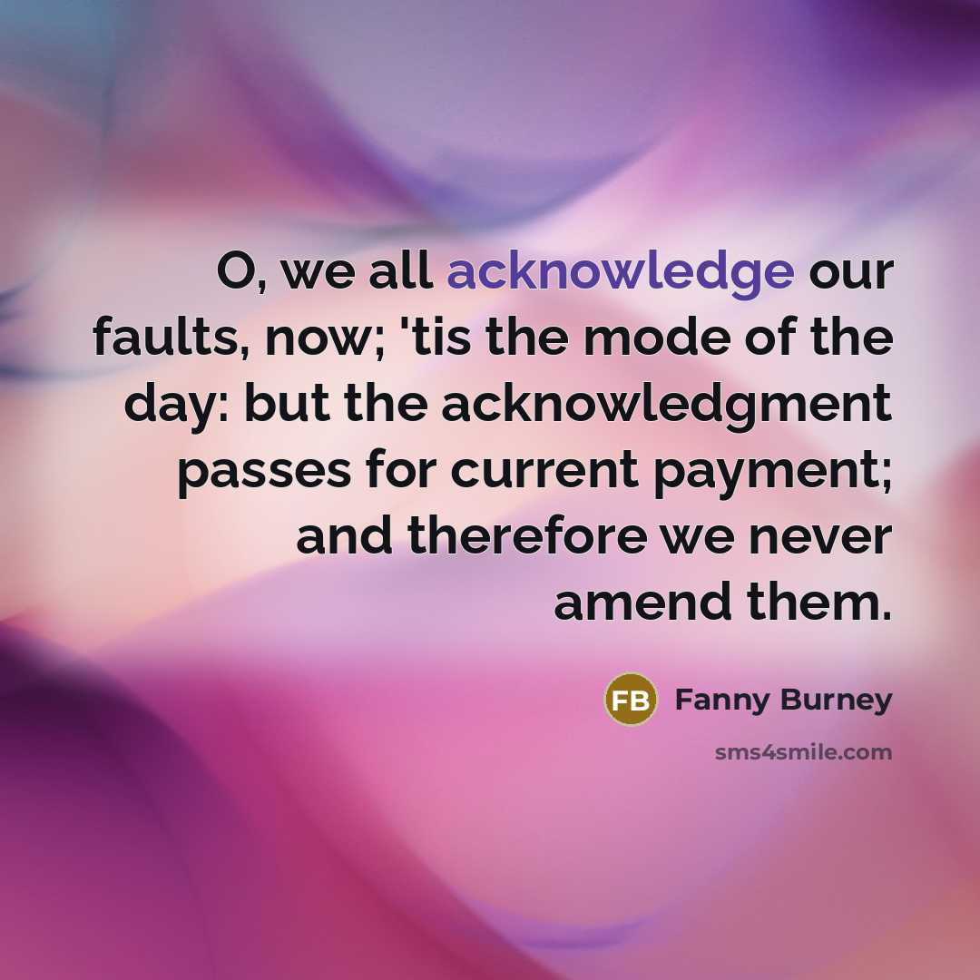 “O, we all acknowledge our faults, now; 'tis the mode of the day: but the acknowledgment passes for current payment; and therefore we never amend them.” quote by Fanny Burney