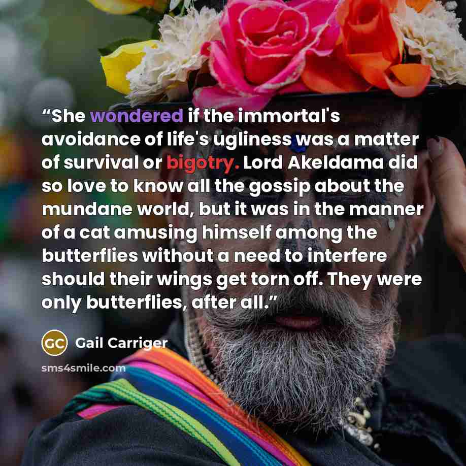 “She wondered if the immortal's avoidance of life's ugliness was a matter of survival or bigotry. Lord Akeldama did so love to know all the gossip about the mundane world, but it was in the manner of a cat amusing himself among the butterflies without a need to interfere should their wings get torn…” quote by Gail Carriger