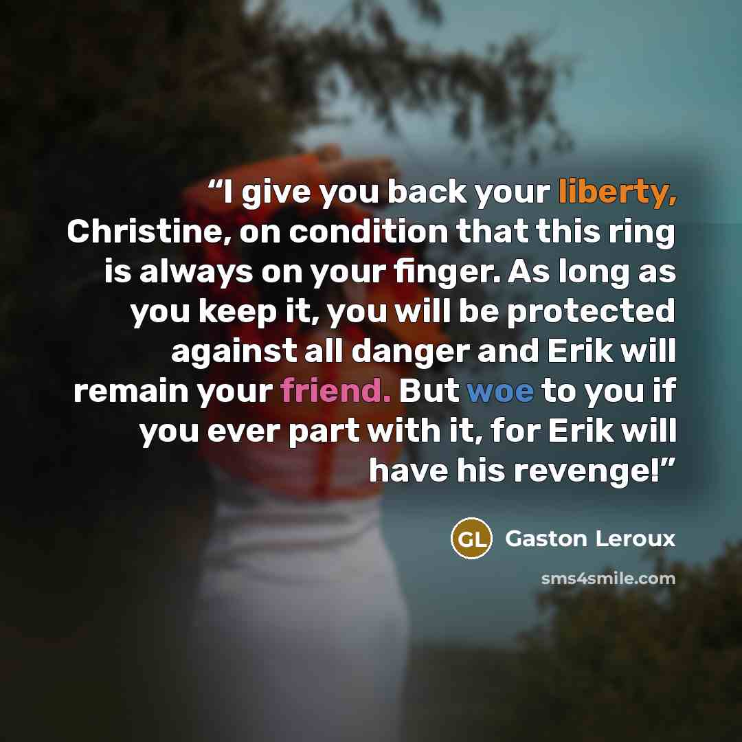 “I give you back your liberty, Christine, on condition that this ring is always on your finger. As long as you keep it, you will be protected against all danger and Erik will remain your friend. But woe to you if you ever part with it, for Erik will have his revenge!” quote by Gaston Leroux