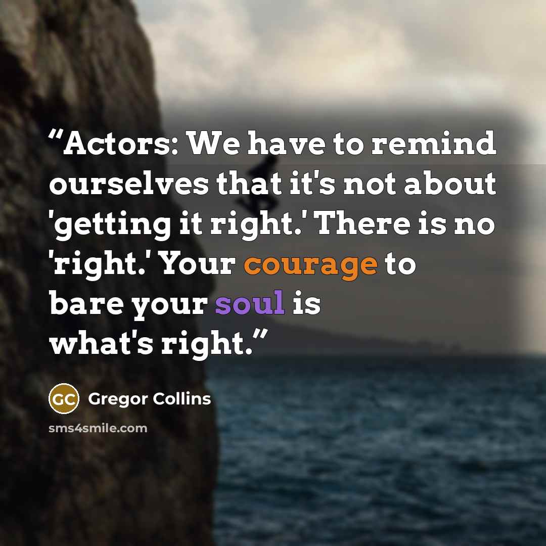 “Actors: We have to remind ourselves that it's not about 'getting it right.' There is no 'right.' Your courage to bare your soul is what's right.” quote by Gregor Collins