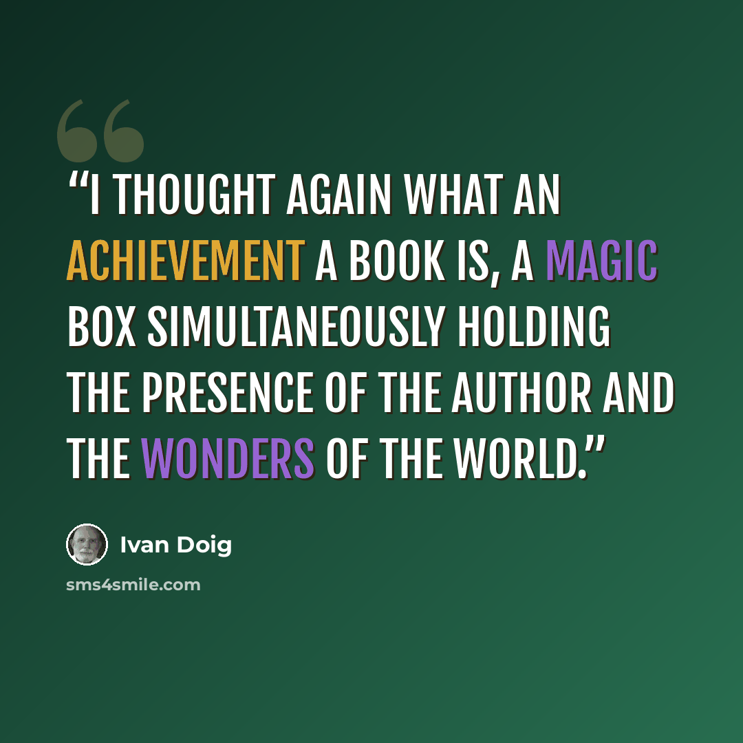 “I thought again what an achievement a book is, a magic box simultaneously holding the presence of the author and the wonders of the world.” quote by Ivan Doig