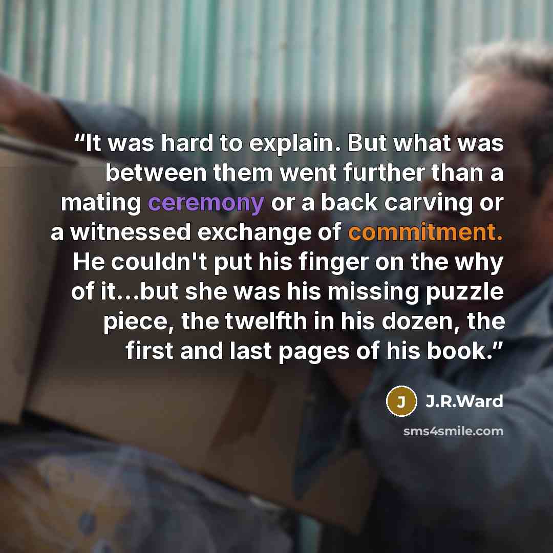 “It was hard to explain. But what was between them went further than a mating ceremony or a back carving or a witnessed exchange of commitment. He couldn't put his finger on the why of it...but she was his missing puzzle piece, the twelfth in his dozen, the first and last pages of his book.” quote by J.R.Ward