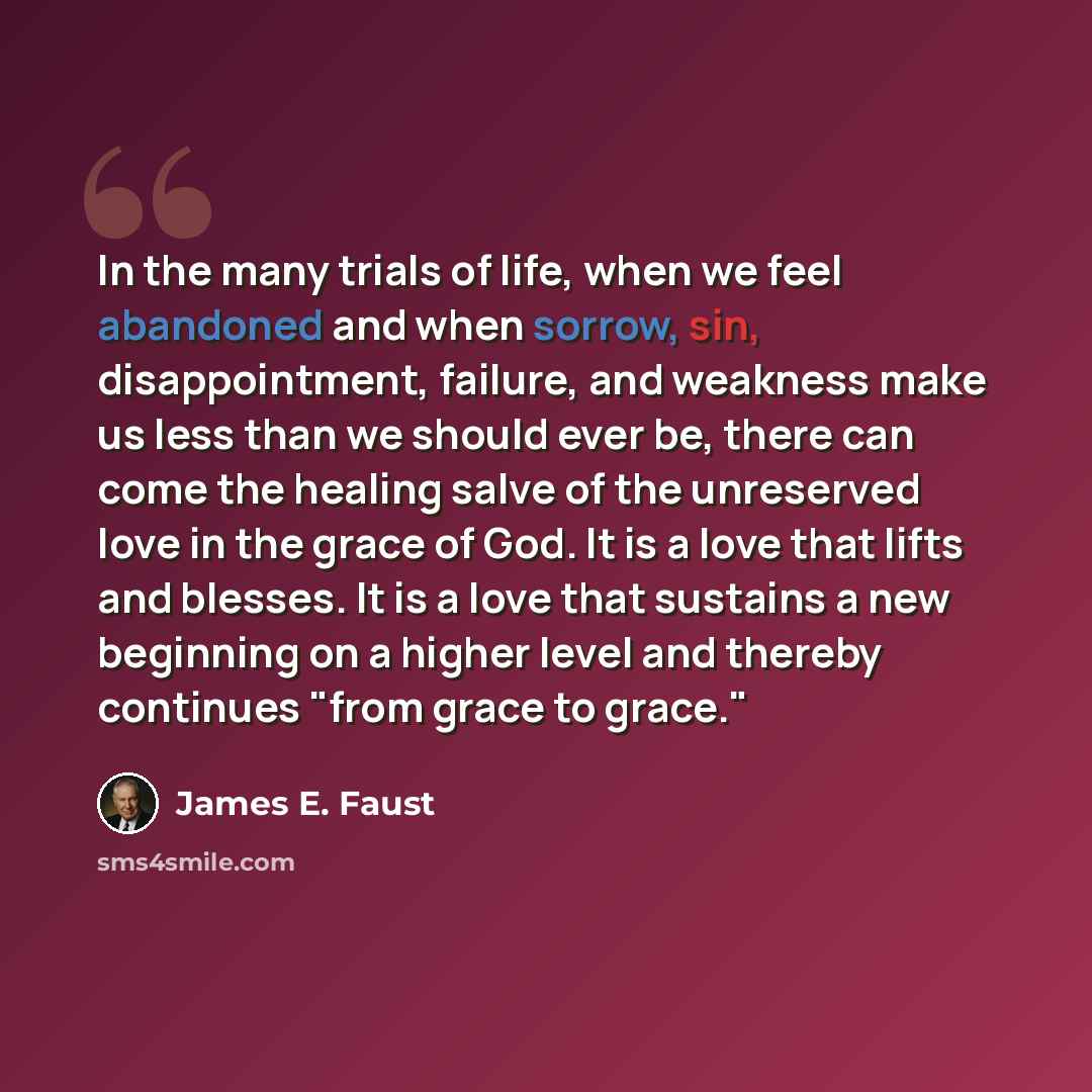 “In the many trials of life, when we feel abandoned and when sorrow, sin, disappointment, failure, and weakness make us less than we should ever be, there can come the healing salve of the unreserved love in the grace of God. It is a love that lifts and blesses. It is a love that sustains a new…” quote by James E. Faust