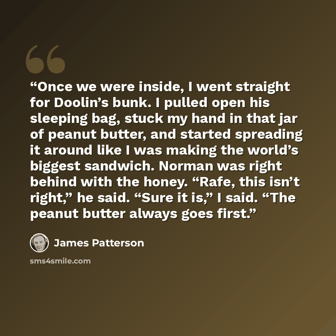 “Once we were inside, I went straight for Doolin’s bunk. I pulled open his sleeping bag, stuck my hand in that jar of peanut butter, and started spreading it around like I was making the world’s biggest sandwich. Norman was right behind with the honey. “Rafe, this isn’t right,” he said. “Sure it…” quote by James Patterson