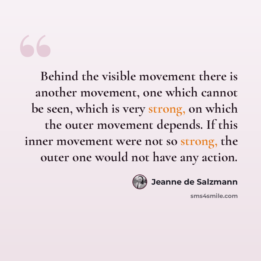 “Behind the visible movement there is another movement, one which cannot be seen, which is very strong, on which the outer movement depends. If this inner movement were not so strong, the outer one would not have any action.” quote by Jeanne de Salzmann