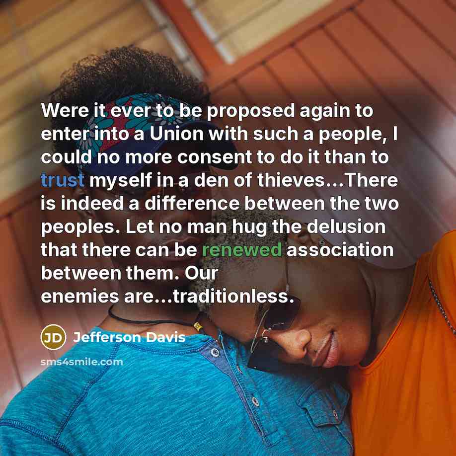 “Were it ever to be proposed again to enter into a Union with such a people, I could no more consent to do it than to trust myself in a den of thieves...There is indeed a difference between the two peoples. Let no man hug the delusion that there can be renewed association between them. Our enemies…” quote by Jefferson Davis