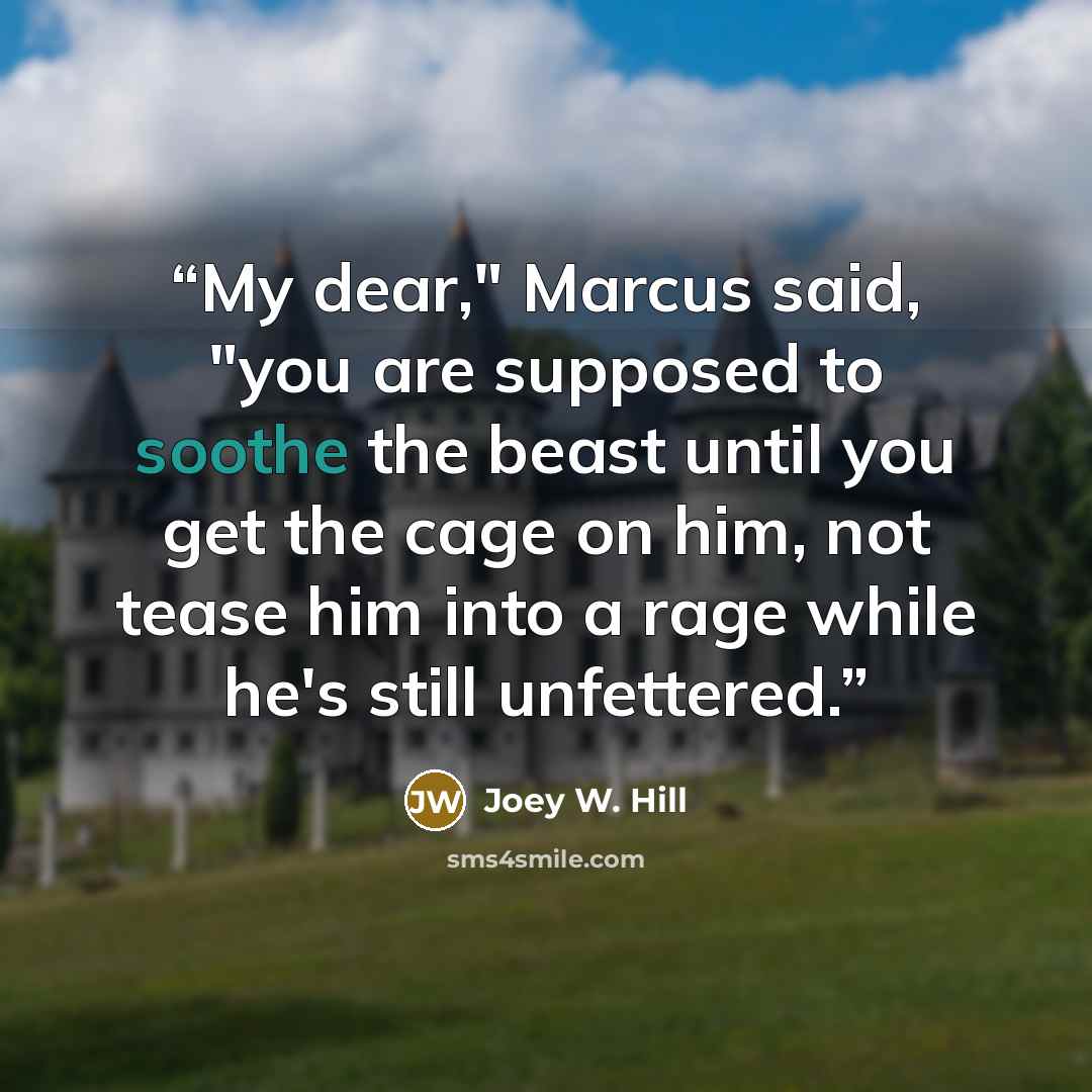 “My dear," Marcus said, "you are supposed to soothe the beast until you get the cage on him, not tease him into a rage while he's still unfettered.” quote by Joey W. Hill