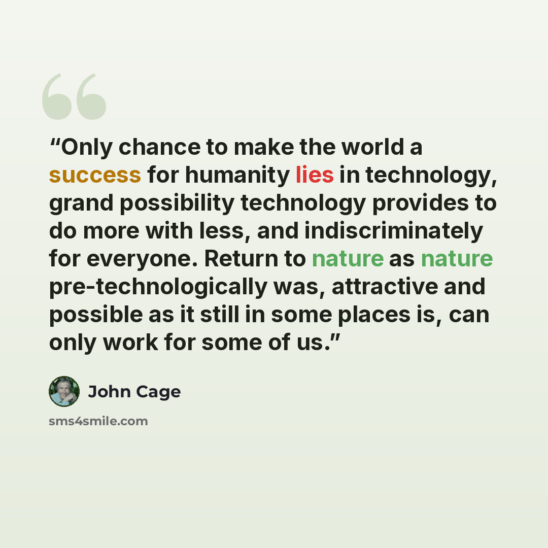 “Only chance to make the world a success for humanity lies in technology, grand possibility technology provides to do more with less, and indiscriminately for everyone. Return to nature as nature pre-technologically was, attractive and possible as it still in some places is, can only work for some…” quote by John Cage
