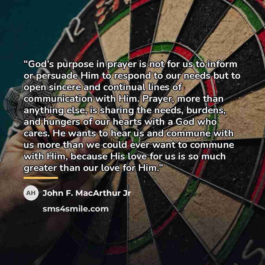 “God’s purpose in prayer is not for us to inform or persuade Him to respond to our needs but to open sincere and continual lines of communication with Him. Prayer, more than anything else, is sharing the needs, burdens, and hungers of our hearts with a God who cares. He wants to hear us and commune…” quote by John F. MacArthur Jr