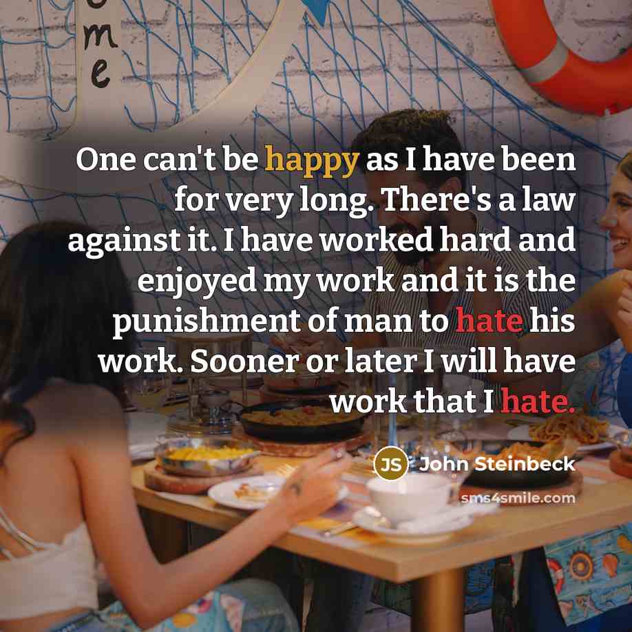 “One can't be happy as I have been for very long. There's a law against it. I have worked hard and enjoyed my work and it is the punishment of man to hate his work. Sooner or later I will have work that I hate.” quote by John Steinbeck