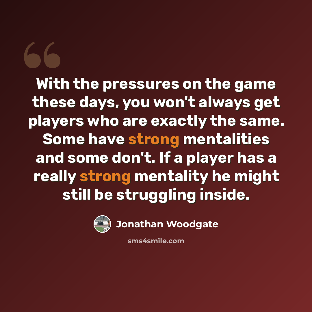 “With the pressures on the game these days, you won't always get players who are exactly the same. Some have strong mentalities and some don't. If a player has a really strong mentality he might still be struggling inside.” quote by Jonathan Woodgate