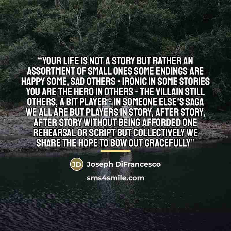 “Your life is not A story But rather an assortment of small ones Some endings are happy Some, sad Others - ironic In some stories you are the hero In others - the villain Still others, a bit player - in someone else's saga We all are but players In story, after story, after story Without being…” quote by Joseph DiFrancesco