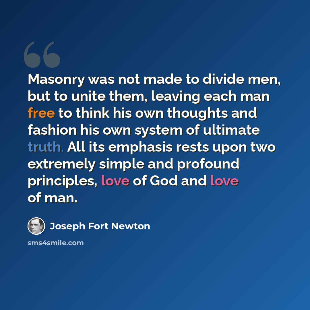“Masonry was not made to divide men, but to unite them, leaving each man free to think his own thoughts and fashion his own system of ultimate truth. All its emphasis rests upon two extremely simple and profound principles, love of God and love of man.” quote by Joseph Fort Newton