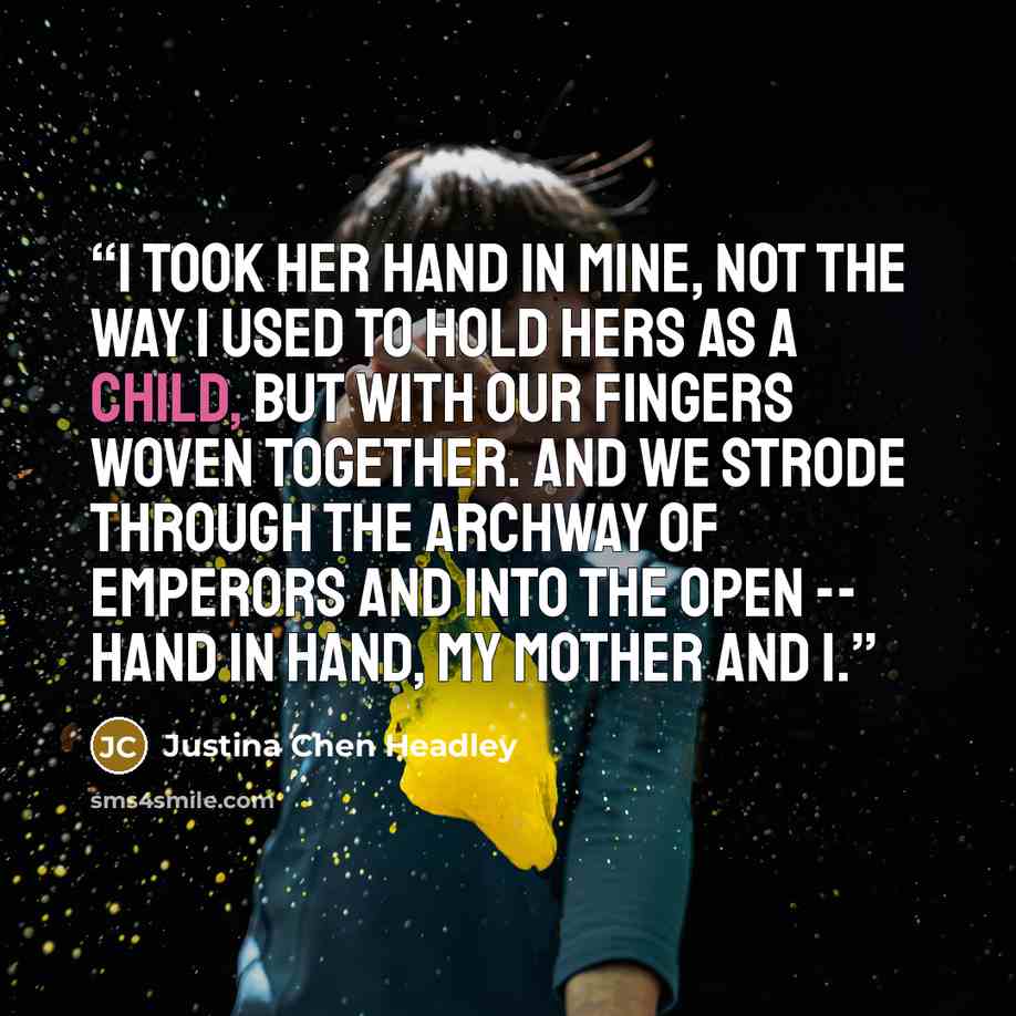 “I took her hand in mine, not the way I used to hold hers as a child, but with our fingers woven together. And we strode through the archway of emperors and into the open -- hand in hand, my mother and I.” quote by Justina Chen Headley