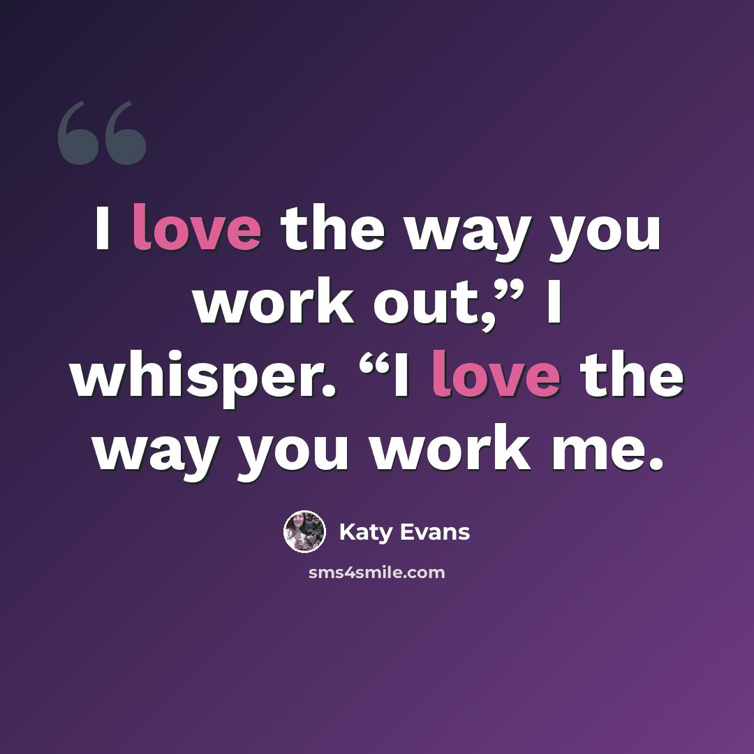“I love the way you work out,” I whisper. “I love the way you work me.” quote by Katy Evans
