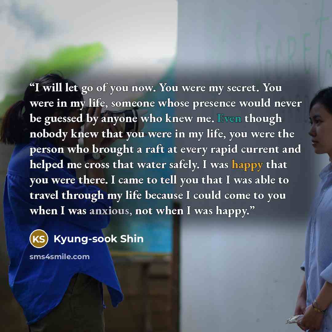 “I will let go of you now. You were my secret. You were in my life, someone whose presence would never be guessed by anyone who knew me. Even though nobody knew that you were in my life, you were the person who brought a raft at every rapid current and helped me cross that water safely. I was happy…” quote by Kyung-Sook Shin