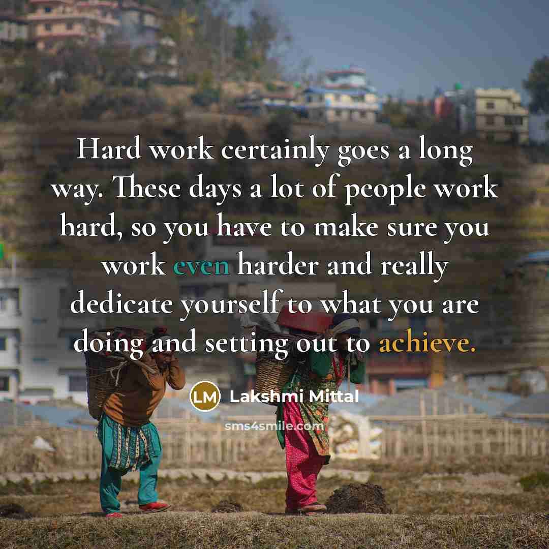 “Hard work certainly goes a long way. These days a lot of people work hard, so you have to make sure you work even harder and really dedicate yourself to what you are doing and setting out to achieve.” quote by Lakshmi Mittal