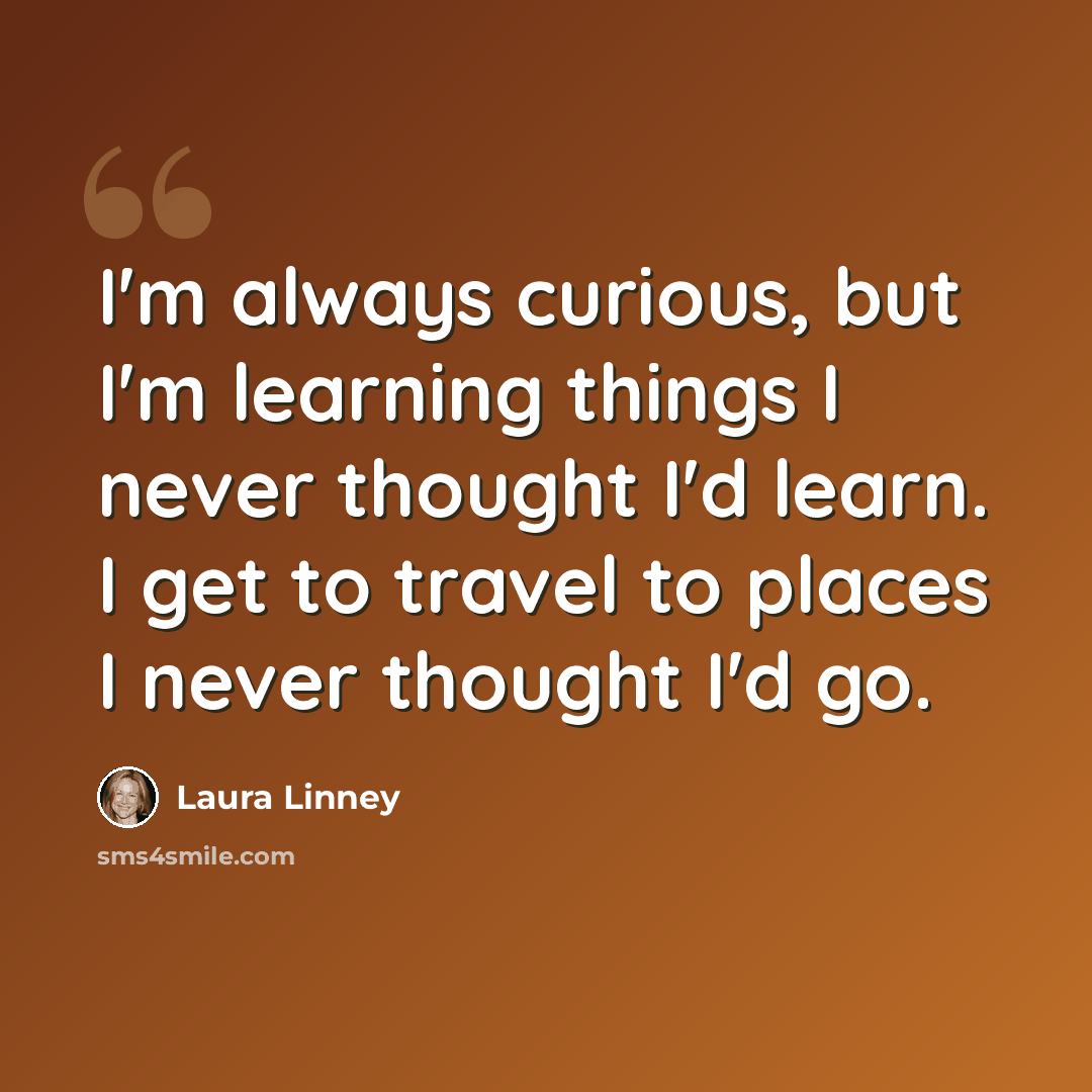 “I'm always curious, but I'm learning things I never thought I'd learn. I get to travel to places I never thought I'd go.” quote by Laura Linney