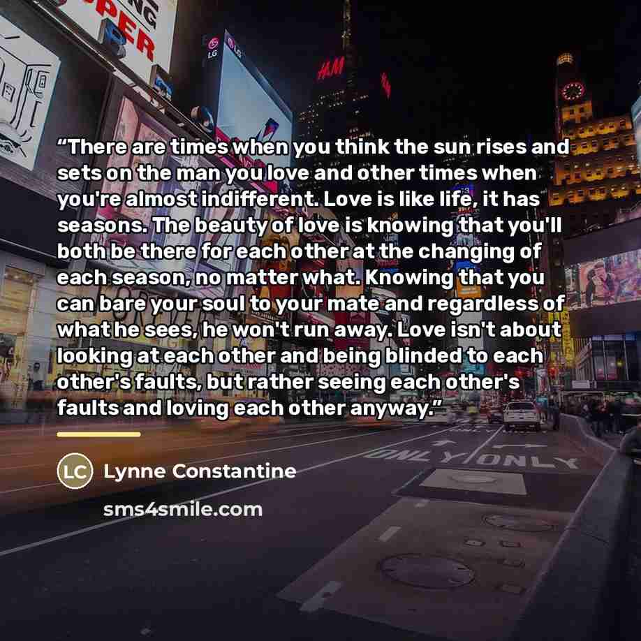 “There are times when you think the sun rises and sets on the man you love and other times when you're almost indifferent. Love is like life, it has seasons. The beauty of love is knowing that you'll both be there for each other at the changing of each season, no matter what. Knowing that you can…” quote by Lynne Constantine