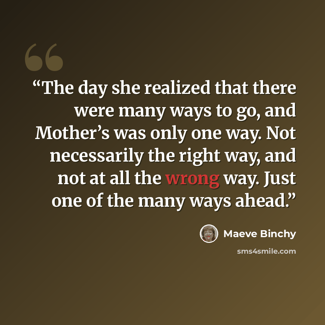 “The day she realized that there were many ways to go, and Mother’s was only one way. Not necessarily the right way, and not at all the wrong way. Just one of the many ways ahead.” quote by Maeve Binchy