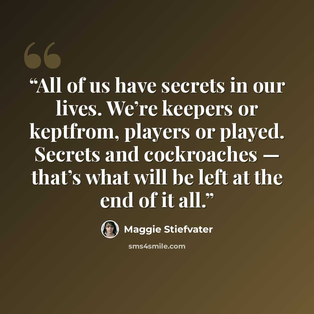 “All of us have secrets in our lives. We’re keepers or keptfrom, players or played. Secrets and cockroaches — that’s what will be left at the end of it all.” quote by Maggie Stiefvater