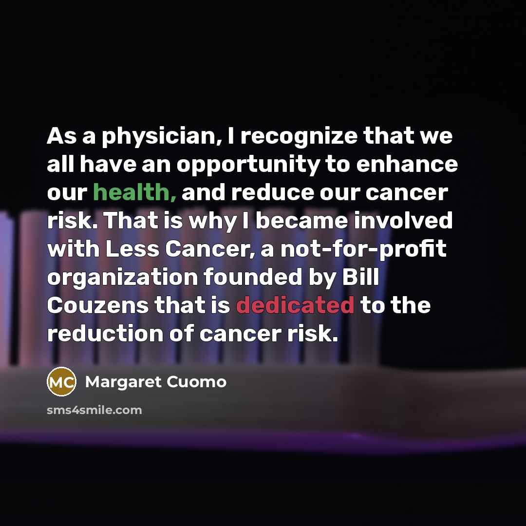 “As a physician, I recognize that we all have an opportunity to enhance our health, and reduce our cancer risk. That is why I became involved with Less Cancer, a not-for-profit organization founded by Bill Couzens that is dedicated to the reduction of cancer risk.” quote by Margaret Cuomo