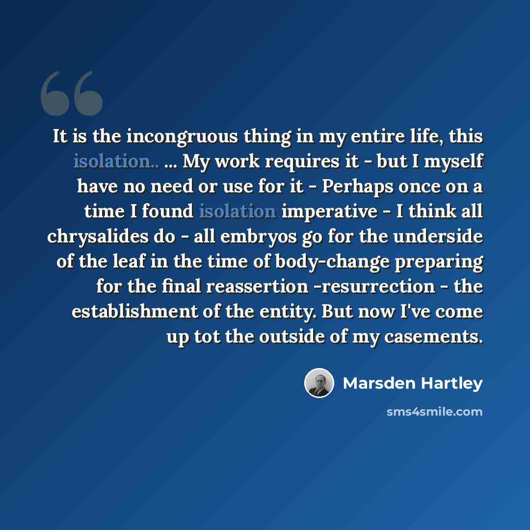 “It is the incongruous thing in my entire life, this isolation.. ... My work requires it - but I myself have no need or use for it - Perhaps once on a time I found isolation imperative - I think all chrysalides do - all embryos go for the underside of the leaf in the time of body-change preparing…” quote by Marsden Hartley