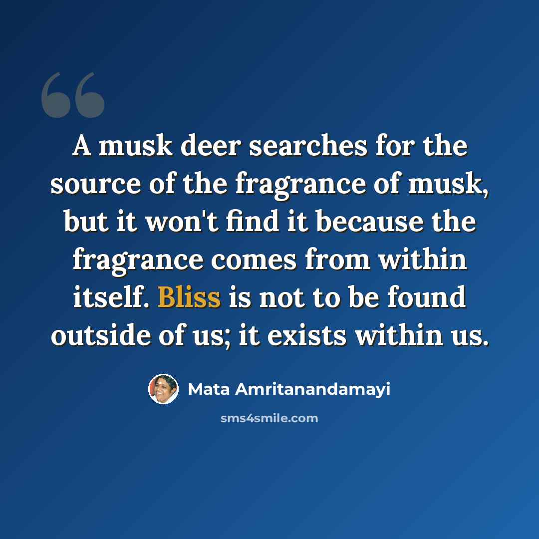 “A musk deer searches for the source of the fragrance of musk, but it won't find it because the fragrance comes from within itself. Bliss is not to be found outside of us; it exists within us.” quote by Mata Amritanandamayi
