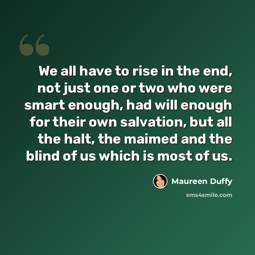 “We all have to rise in the end, not just one or two who were smart enough, had will enough for their own salvation, but all the halt, the maimed and the blind of us which is most of us.” quote by Maureen Duffy
