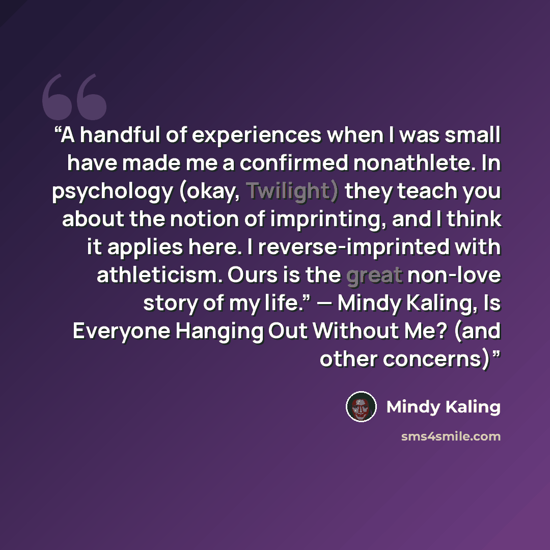 “A handful of experiences when I was small have made me a confirmed nonathlete. In psychology (okay, Twilight) they teach you about the notion of imprinting, and I think it applies here. I reverse-imprinted with athleticism. Ours is the great non-love story of my life.” — Mindy Kaling, Is Everyone…” quote by Mindy Kaling