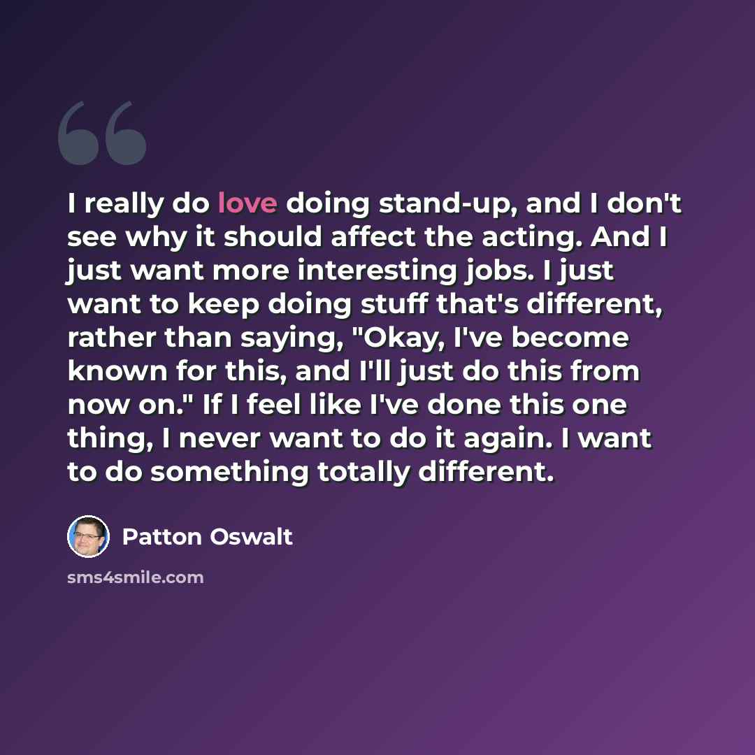 “I really do love doing stand-up, and I don't see why it should affect the acting. And I just want more interesting jobs. I just want to keep doing stuff that's different, rather than saying, "Okay, I've become known for this, and I'll just do this from now on." If I feel like I've done this one…” quote by Patton Oswalt