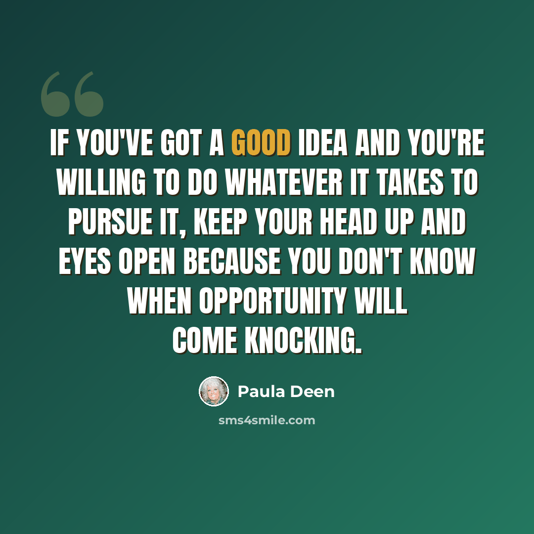 “If you've got a good idea and you're willing to do whatever it takes to pursue it, keep your head up and eyes open because you don't know when opportunity will come knocking.” quote by Paula Deen