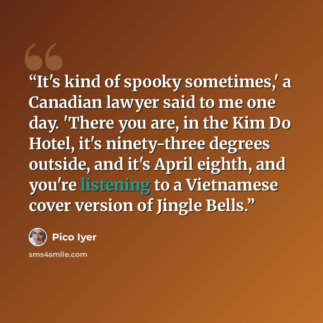 “It's kind of spooky sometimes,' a Canadian lawyer said to me one day. 'There you are, in the Kim Do Hotel, it's ninety-three degrees outside, and it's April eighth, and you're listening to a Vietnamese cover version of Jingle Bells.” quote by Pico Iyer