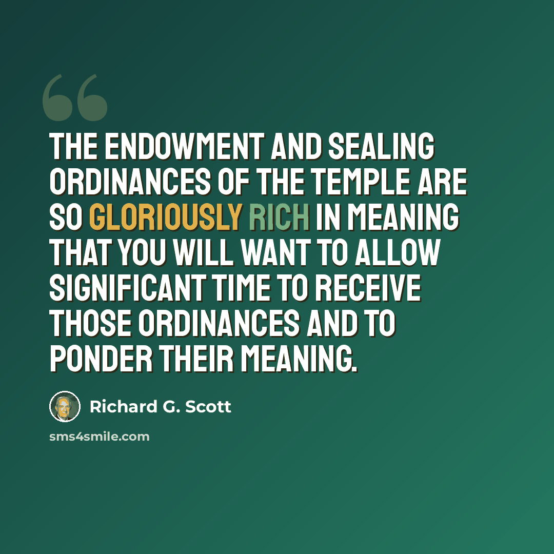 “The endowment and sealing ordinances of the temple are so gloriously rich in meaning that you will want to allow significant time to receive those ordinances and to ponder their meaning.” quote by Richard G. Scott