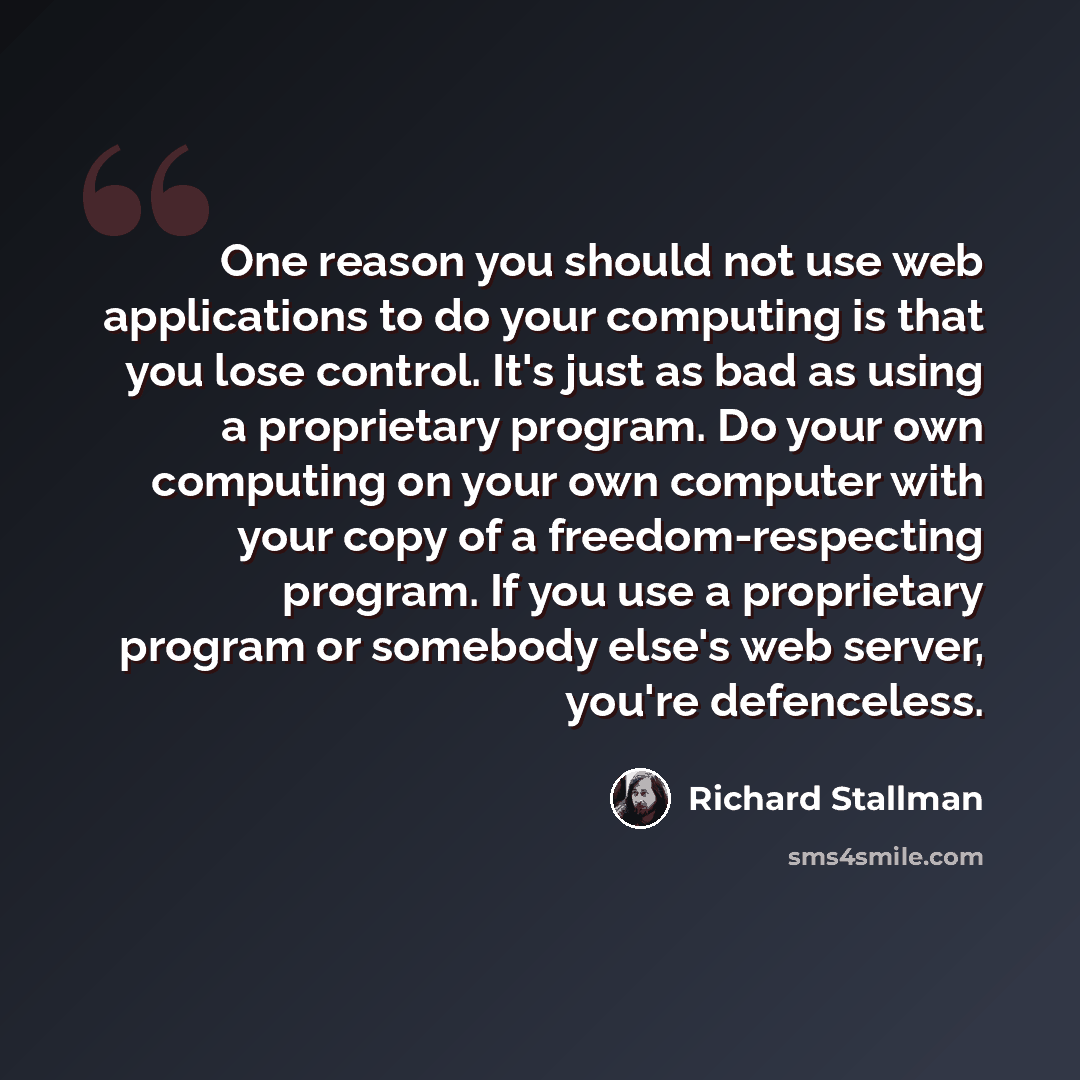 “One reason you should not use web applications to do your computing is that you lose control. It's just as bad as using a proprietary program. Do your own computing on your own computer with your copy of a freedom-respecting program. If you use a proprietary program or somebody else's web server…” quote by Richard Stallman