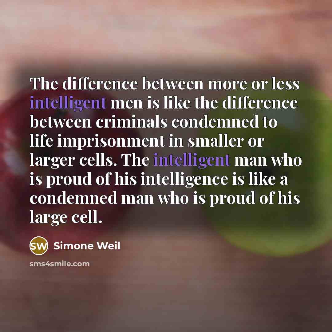 “The difference between more or less intelligent men is like the difference between criminals condemned to life imprisonment in smaller or larger cells. The intelligent man who is proud of his intelligence is like a condemned man who is proud of his large cell.” quote by Simone Weil